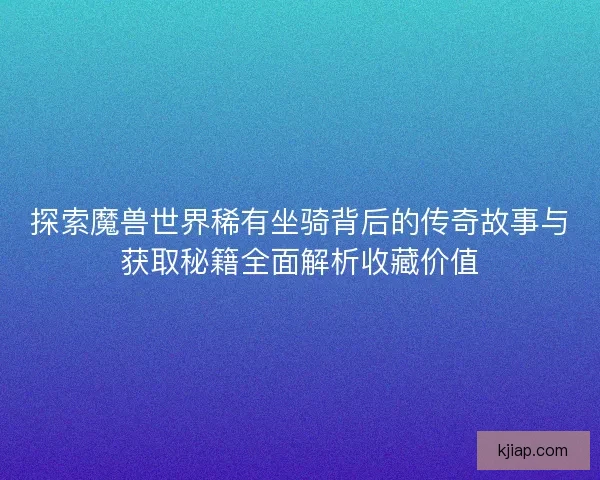 探索魔兽世界稀有坐骑背后的传奇故事与获取秘籍全面解析收藏价值