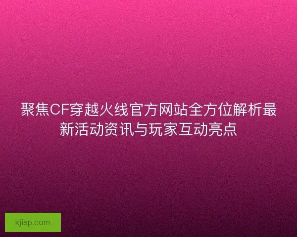 聚焦CF穿越火线官方网站全方位解析最新活动资讯与玩家互动亮点